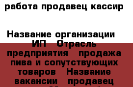 работа продавец кассир › Название организации ­ ИП › Отрасль предприятия ­ продажа пива и сопутствующих товаров › Название вакансии ­ продавец-кассир › Место работы ­ Ворошиловский › Подчинение ­ руководителю › Минимальный оклад ­ 17 000 › Максимальный оклад ­ 25 000 › Возраст от ­ 18 › Возраст до ­ 50 - Волгоградская обл., Волгоград г. Работа » Вакансии   